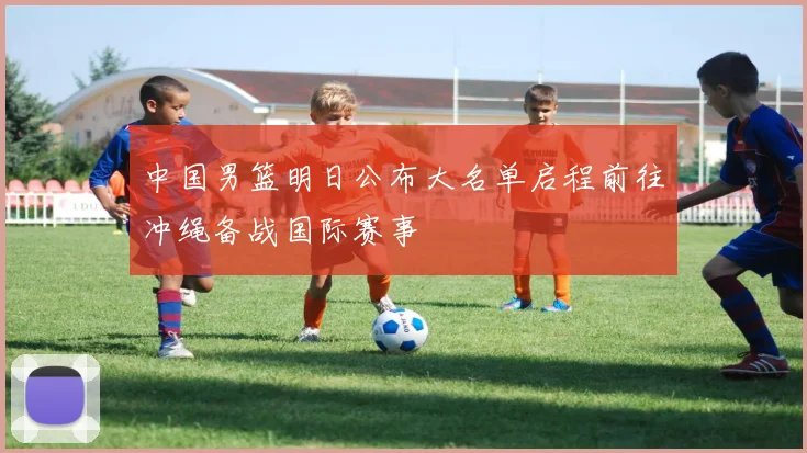 中国男篮明日公布大名单启程前往冲绳备战国际赛事