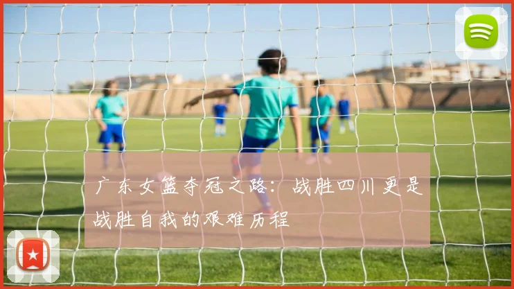 广东女篮夺冠之路：战胜四川更是战胜自我的艰难历程