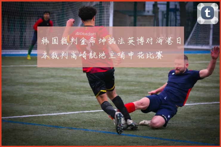 韩国裁判金希坤执法英博对海港日本裁判高崎航地主哨申花比赛