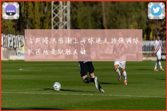 古斯塔沃感谢上海球迷支持强调球队团结是取胜关键