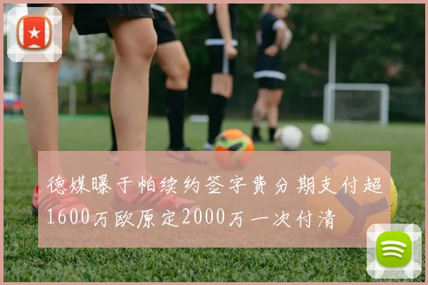 德媒曝于帕续约签字费分期支付超1600万欧原定2000万一次付清