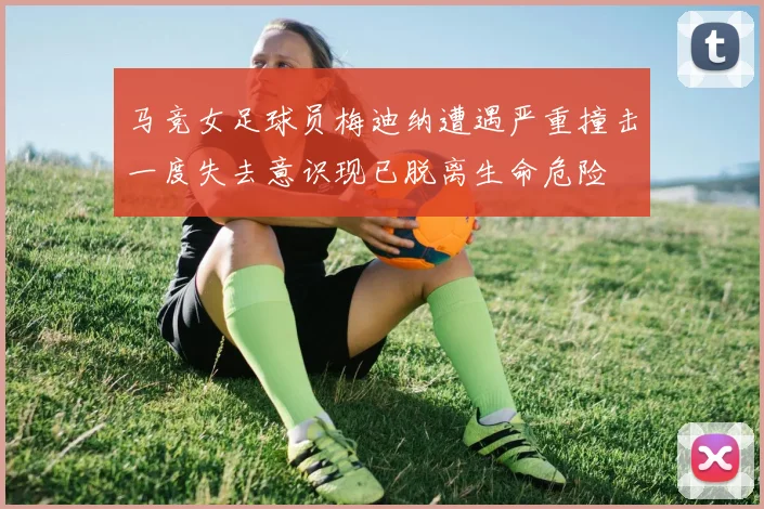 马竞女足球员梅迪纳遭遇严重撞击一度失去意识现已脱离生命危险