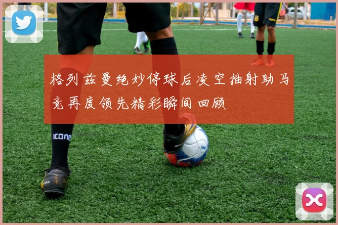 格列兹曼绝妙停球后凌空抽射助马竞再度领先精彩瞬间回顾