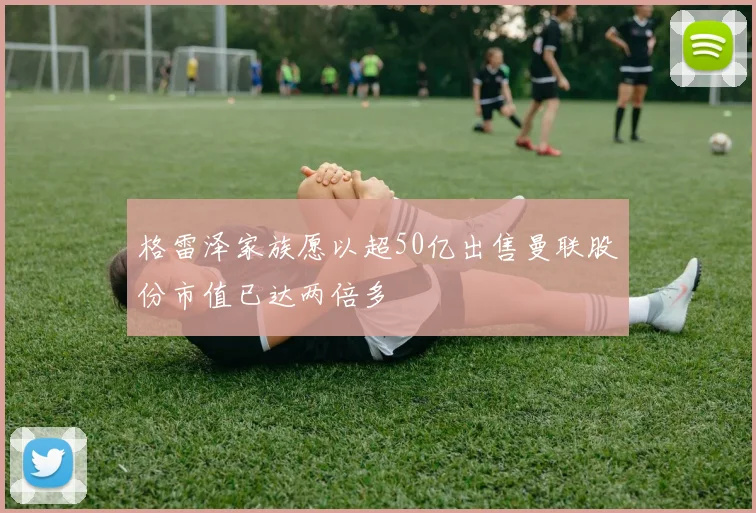 格雷泽家族愿以超50亿出售曼联股份市值已达两倍多