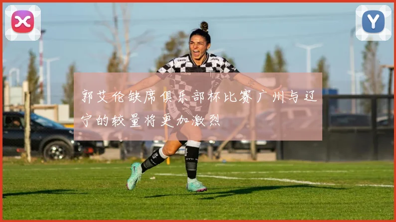 郭艾伦缺席俱乐部杯比赛广州与辽宁的较量将更加激烈