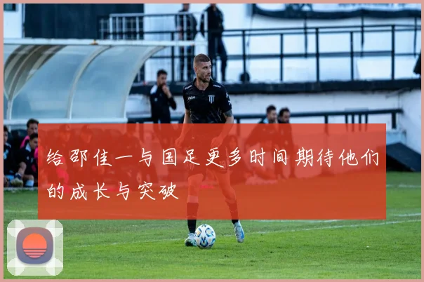 给邵佳一与国足更多时间期待他们的成长与突破