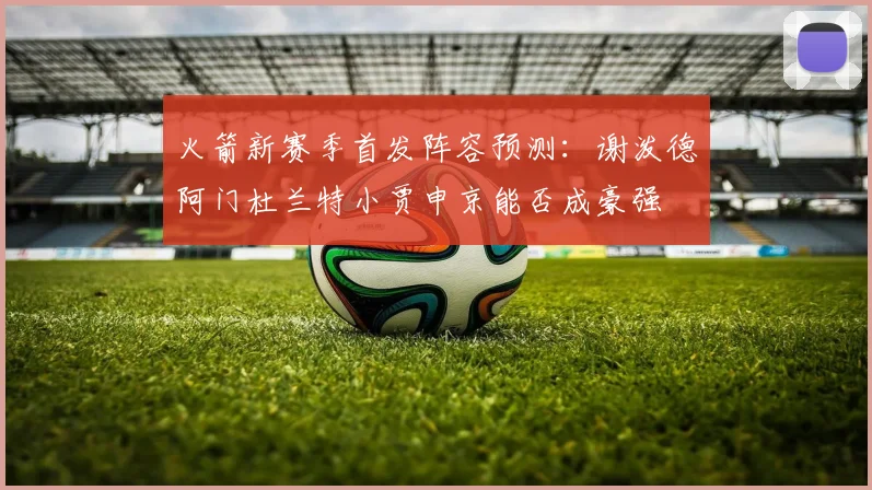 火箭新赛季首发阵容预测：谢泼德阿门杜兰特小贾申京能否成豪强