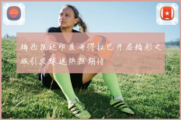 梅西抵达印度海得拉巴开启精彩之旅引发球迷热烈期待