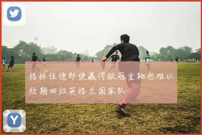 格林伍德即使赢得欧冠金靴也难以短期回归英格兰国家队