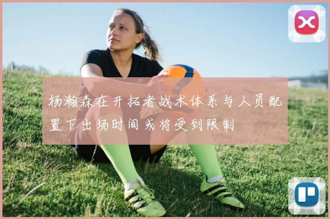 杨瀚森在开拓者战术体系与人员配置下出场时间或将受到限制