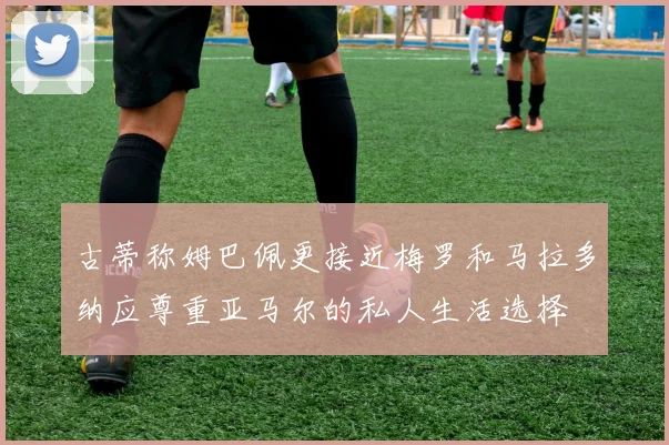 古蒂称姆巴佩更接近梅罗和马拉多纳应尊重亚马尔的私人生活选择