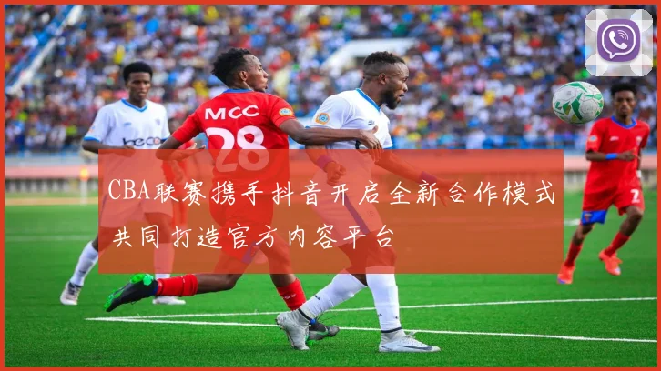 CBA联赛携手抖音开启全新合作模式共同打造官方内容平台
