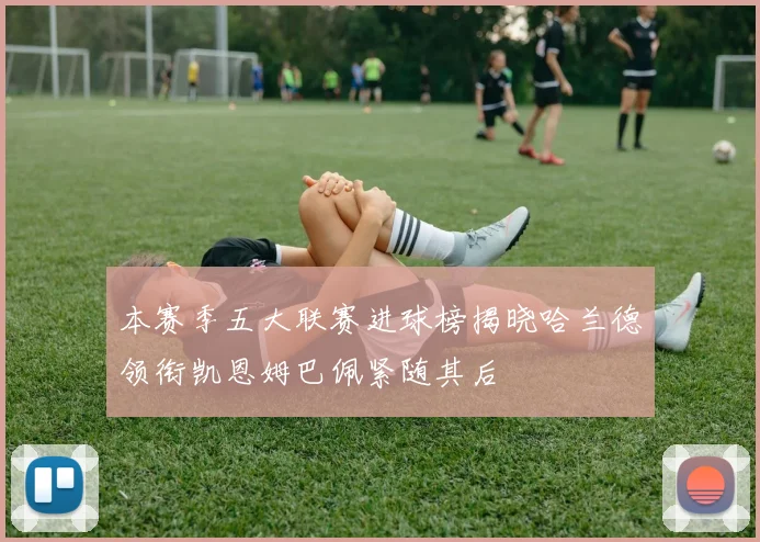 本赛季五大联赛进球榜揭晓哈兰德领衔凯恩姆巴佩紧随其后