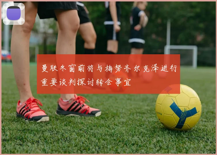 曼联冬窗前将与梅努齐尔克泽进行重要谈判探讨转会事宜