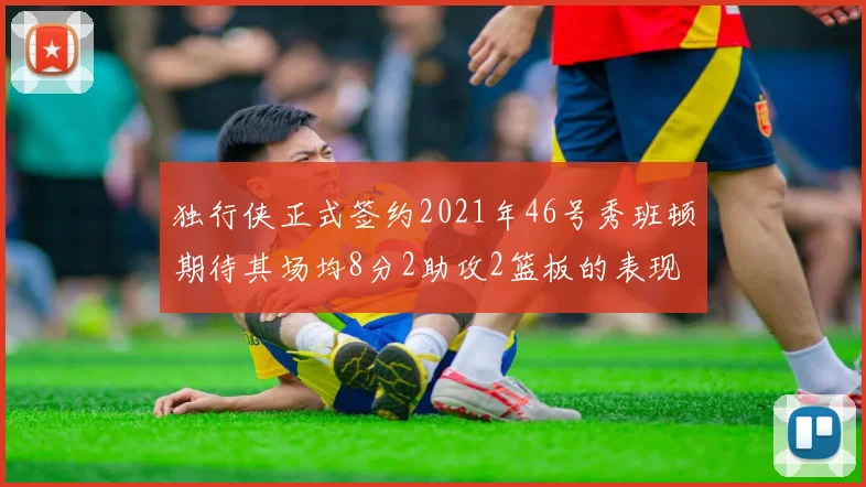 独行侠正式签约2021年46号秀班顿期待其场均8分2助攻2篮板的表现