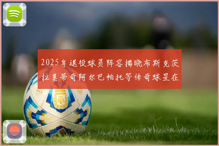 2025年退役球员阵容揭晓布斯克茨拉基蒂奇阿尔巴帕托等传奇球星在列