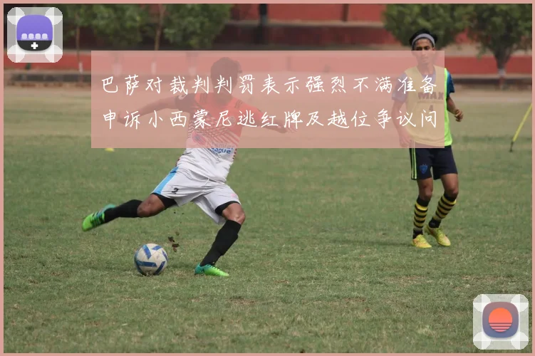 巴萨对裁判判罚表示强烈不满准备申诉小西蒙尼逃红牌及越位争议问题