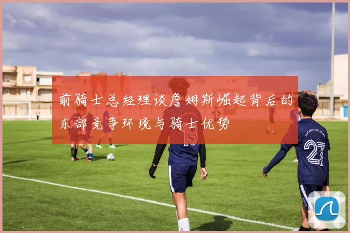 前骑士总经理谈詹姆斯崛起背后的东部竞争环境与骑士优势
