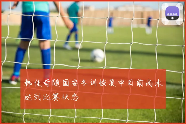韩佳奇随国安冬训恢复中目前尚未达到比赛状态