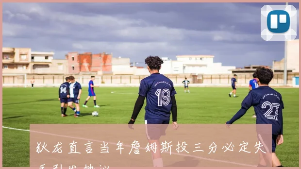 狄龙直言当年詹姆斯投三分必定失手引发热议