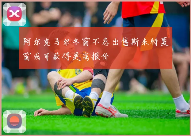 阿尔克马尔冬窗不急出售斯米特夏窗或可获得更高报价