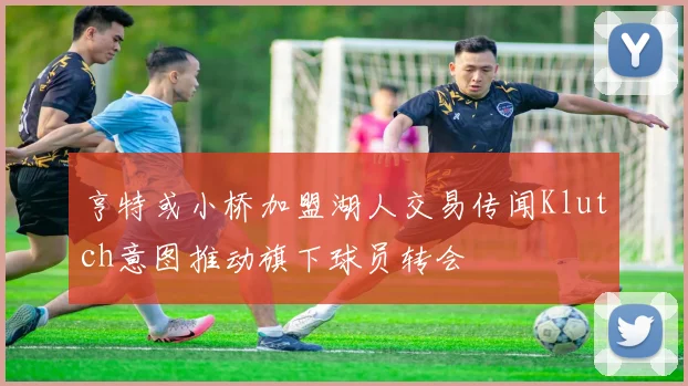 亨特或小桥加盟湖人交易传闻Klutch意图推动旗下球员转会