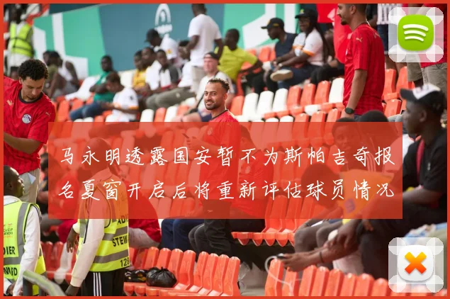 马永明透露国安暂不为斯帕吉奇报名夏窗开启后将重新评估球员情况