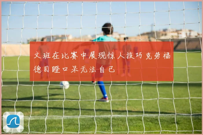 文班在比赛中展现惊人技巧克劳福德目瞪口呆无法自已