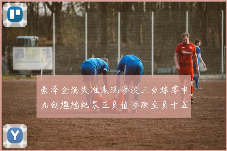 豪泽全场失准表现惨淡三分球零中九创尴尬纪录正负值惨跌至负十五