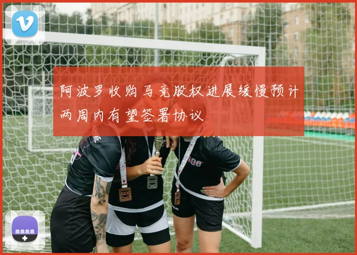 阿波罗收购马竞股权进展缓慢预计两周内有望签署协议