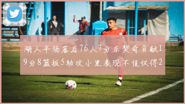 湖人半场落后76人7分东契奇贡献19分8篮板5助攻小里表现不佳仅得2分